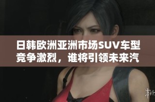 日韩欧洲亚洲市场SUV车型竞争激烈，谁将引领未来汽车发展趋势