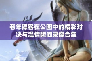 老年镖客在公园中的精彩对决与温情瞬间录像合集