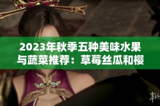 2023年秋季五种美味水果与蔬菜推荐：草莓丝瓜和樱桃之韵