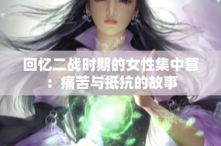 回忆二战时期的女性集中营：痛苦与抵抗的故事