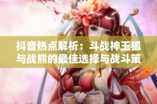 抖音热点解析：斗战神玉狐与战熊的最佳选择与战斗策略揭秘