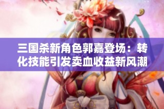 三国杀新角色郭嘉登场：转化技能引发卖血收益新风潮