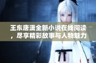 王东唐潇全新小说在线阅读，尽享精彩故事与人物魅力