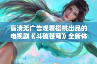 高清无广告观看樱桃出品的电视剧《斗破苍穹》全新体验