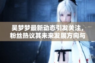 吴梦梦最新动态引发关注，粉丝热议其未来发展方向与新作品计划