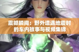 震撼瞬间：野外遭遇地震时的车内故事与视频集锦