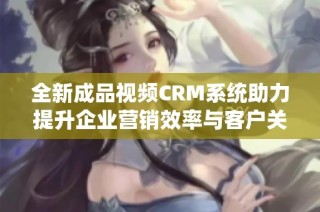 全新成品视频CRM系统助力提升企业营销效率与客户关系管理