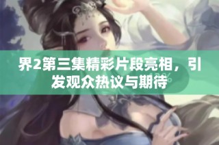 界2第三集精彩片段亮相，引发观众热议与期待