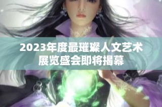 2023年度最璀璨人文艺术展览盛会即将揭幕