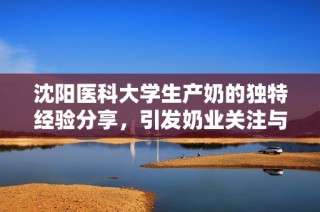 沈阳医科大学生产奶的独特经验分享，引发奶业关注与热议