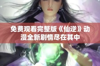 免费观看完整版《仙逆》动漫全新剧情尽在其中