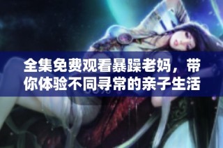 全集免费观看暴躁老妈，带你体验不同寻常的亲子生活精彩故事