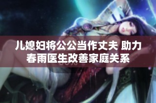 儿媳妇将公公当作丈夫 助力春雨医生改善家庭关系