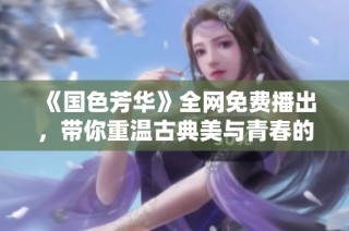 《国色芳华》全网免费播出，带你重温古典美与青春的交汇