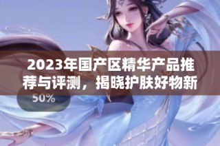 2023年国产区精华产品推荐与评测，揭晓护肤好物新趋势