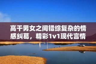 高干男女之间错综复杂的情感纠葛，精彩1v1现代言情故事推荐