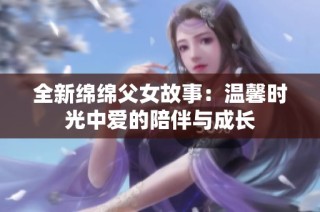 全新绵绵父女故事：温馨时光中爱的陪伴与成长