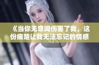 《当你无意间伤害了我，这份痛楚让我无法忘记的情感故事》