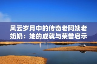 风云岁月中的传奇老阿姨老奶奶：她的成就与荣誉启示了我们什么