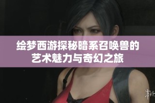 绘梦西游探秘暗系召唤兽的艺术魅力与奇幻之旅
