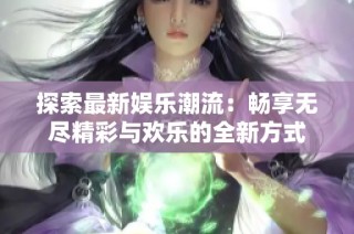 探索最新娱乐潮流：畅享无尽精彩与欢乐的全新方式