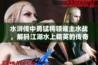 水浒传中勇猛将领谁主水战，解码江湖水上精英的传奇故事