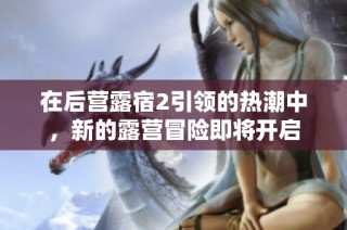 在后营露宿2引领的热潮中，新的露营冒险即将开启