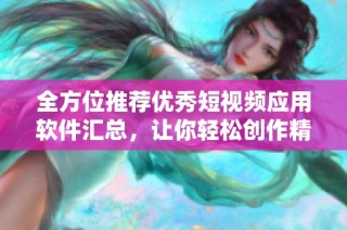 全方位推荐优秀短视频应用软件汇总，让你轻松创作精彩内容