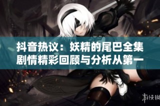 抖音热议：妖精的尾巴全集剧情精彩回顾与分析从第一集到第三百二十八集