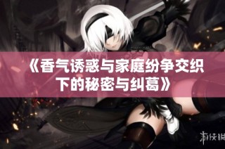 《香气诱惑与家庭纷争交织下的秘密与纠葛》
