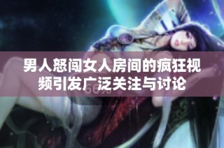 男人怒闯女人房间的疯狂视频引发广泛关注与讨论