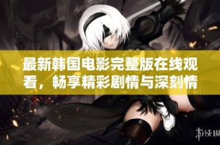 最新韩国电影完整版在线观看，畅享精彩剧情与深刻情感体验