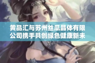 黄品汇与苏州丝瓜晶体有限公司携手共创绿色健康新未来