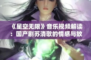 《星空无限》音乐视频解读：国产剧苏清歌的情感与故事展现