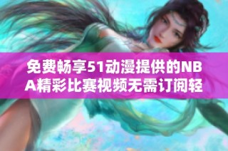 免费畅享51动漫提供的NBA精彩比赛视频无需订阅轻松观看