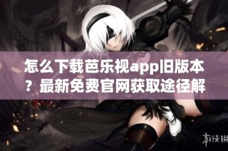 怎么下载芭乐视app旧版本？最新免费官网获取途径解析