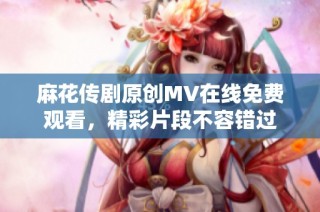 麻花传剧原创MV在线免费观看，精彩片段不容错过