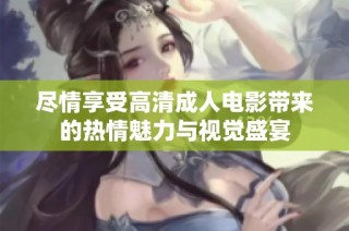 尽情享受高清成人电影带来的热情魅力与视觉盛宴
