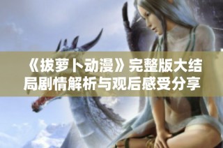 《拔萝卜动漫》完整版大结局剧情解析与观后感受分享