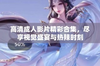 高清成人影片精彩合集，尽享视觉盛宴与热辣时刻