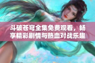 斗破苍穹全集免费观看，畅享精彩剧情与热血对战乐趣