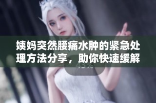 姨妈突然腰痛水肿的紧急处理方法分享，助你快速缓解不适
