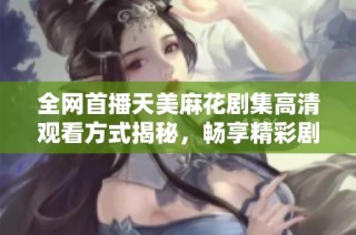 全网首播天美麻花剧集高清观看方式揭秘，畅享精彩剧情与幽默互动