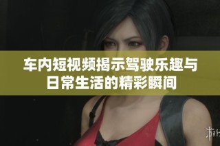 车内短视频揭示驾驶乐趣与日常生活的精彩瞬间