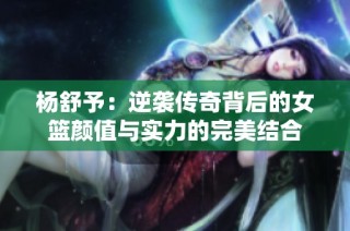杨舒予：逆袭传奇背后的女篮颜值与实力的完美结合