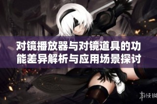 对镜播放器与对镜道具的功能差异解析与应用场景探讨