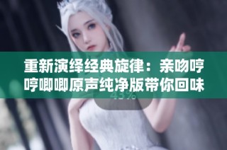 重新演绎经典旋律：亲吻哼哼唧唧原声纯净版带你回味无穷