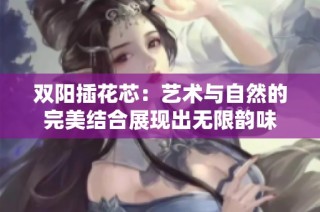 双阳插花芯：艺术与自然的完美结合展现出无限韵味