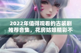 2022年值得观看的古装剧推荐合集，花房姑娘精彩不容错过