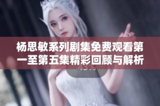 杨思敏系列剧集免费观看第一至第五集精彩回顾与解析